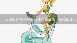 女朋友穿紧身裤公园健身扭屁股，感觉配不上她，怎么办