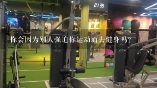 你会因为别人强迫你运动而去健身吗？