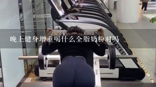 晚上健身增重喝什么全脂奶粉对吗